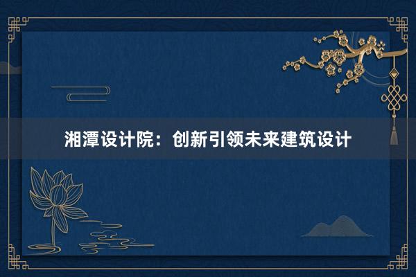 湘潭设计院：创新引领未来建筑设计